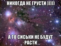 никогда не грусти ))))) а то сиськи не будут расти