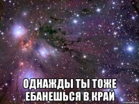  однажды ты тоже ебанешься в край