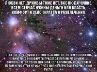 любви нет, дружбы тоже нет, все люди чужие. всем сейчас нужны деньги или власть, комфорт и секс, жратва и развлечения. стоит хоть раз чужого принять за своего - потом всю жизнь внутри говно убирать придется. потому что чужие воспользуется твоей ошибкой, если примешь их за своих и потом не факт, ой не факт, что жизнь вернется в нормальное русло!