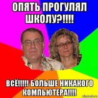 опять прогулял школу?!!!! всё!!!!! больше никакого компьютера!!!!