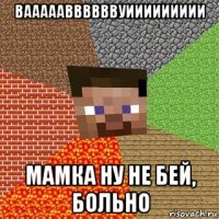 ваааааввввввуиииииииии мамка ну не бей, больно