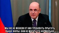  мы же не можем от них требовать прыгать выше жопы. они не могут. это нормально