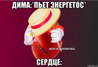 дима:*пьет энергетос* сердце: