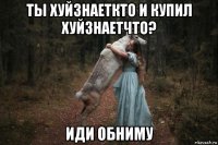 ты хуйзнаеткто и купил хуйзнаетчто? иди обниму