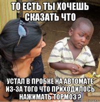 то есть ты хочешь сказать что устал в пробке на автомате из-за того что приходилось нажимать тормоз ?