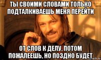 ты своими словами только подталкиваешь меня перейти от слов к делу, потом пожалеешь, но поздно будет