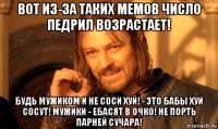 вот из-за таких мемов число педрил возрастает! будь мужиком и не соси хуй! - это бабы хуи сосут! мужики - ебасят в очко! не порть парней сучара!