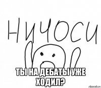  ты на дебаты уже ходил?