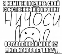 я намерен поедать свой собственный копролит оставленный мной 65 миллионов лет назад