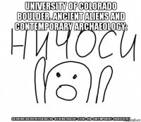 university of colorado boulder. ancient aliens and contemporary archaeology: colorado.edu/outreach/ooe/cu-weekend/ancient-aliens-and-contemporary-archaeology