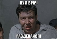 ну я врач раздевайся!