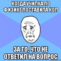 когда училка по физике поставила кол за то, что не ответил на вопрос