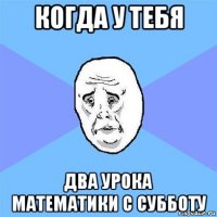 когда у тебя два урока математики с субботу