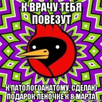 к врачу тебя повезут к патологоанатому, сделаю подарок леночке к 8 марта