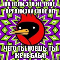 ну если это не твое, организуй свое ип чего ты ноешь, ты же не баба!