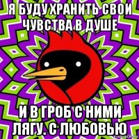 я буду хранить свои чувства в душе и в гроб с ними лягу. с любовью