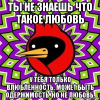 ты не знаешь что такое любовь у тебя только влюбленность, может быть одержимость. но не любовь.