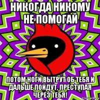 никогда никому не помогай потом ноги вытрут об тебя и дальше пойдут, преступая через тебя!