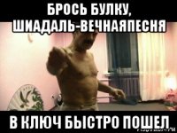 брось булку, шиадаль-вечнаяпесня в ключ быстро пошел