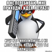 я не перебиваю, мне приходит идея, я сразу ищу картинку и пишу. я не могу знать, когда и что ты напишешь