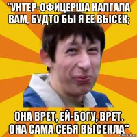 "унтер-офицерша налгала вам, будто бы я ее высек; она врет, ей-богу, врет. она сама себя высекла"