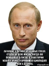  ай какие у путина красивые глаза стали на всю жизнь когда он прибывал в литве в санатории naujoji vilnia и принимал циклодол . как у дебила.