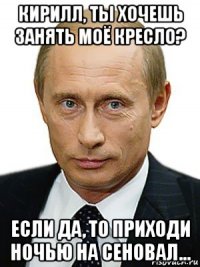 кирилл, ты хочешь занять моё кресло? если да, то приходи ночью на сеновал...