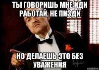 ты говоришь мне иди работай, не пизди но делаешь это без уважения