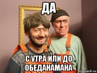 да с утра или до обеданамана