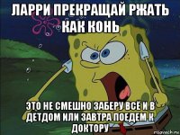 ларри прекращай ржать как конь это не смешно заберу всё и в детдом или завтра поедем к доктору