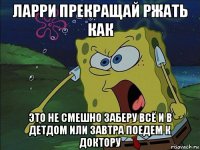 ларри прекращай ржать как это не смешно заберу всё и в детдом или завтра поедем к доктору