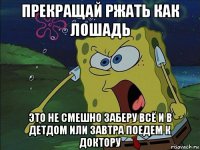 прекращай ржать как лошадь это не смешно заберу всё и в детдом или завтра поедем к доктору