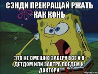 сэнди прекращай ржать как конь это не смешно заберу всё и в детдом или завтра поедем к доктору