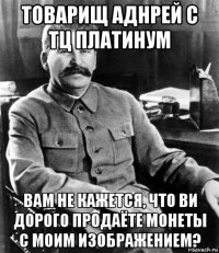 товарищ аднрей с тц платинум вам не кажется, что ви дорого продаёте монеты с моим изображением?