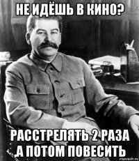 не идёшь в кино? расстрелять 2 раза ,а потом повесить