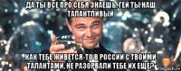 да ты все про себя знаешь, гей ты наш талантливый как тебе живется-то в россии с твоими талантами, не разорвали тебе их еще?