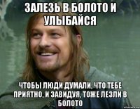 залезь в болото и улыбайся чтобы люди думали, что тебе приятно, и завидуя, тоже лезли в болото