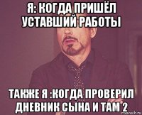 я: когда пришёл уставший работы также я :когда проверил дневник сына и там 2