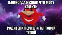 я:никогда незнал что могу ходить родители:неужели ты токой тупой