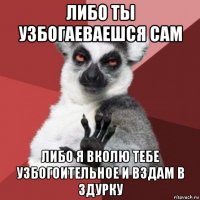 либо ты узбогаеваешся сам либо я вколю тебе узбогоительное и вздам в здурку