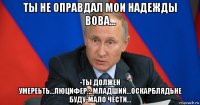 ты не оправдал мои надежды вова... -ты должен умереьть...люцифер.;..младший...оскарблядьне буду-мало чести...