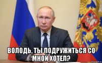  володь, ты подружиться со мной хотел?