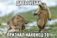 да ты уебан признал наконец-то!