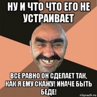 ну и что что его не устраивает все равно он сделает так, как я ему скажу! иначе быть беде!