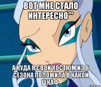 вот мне стало интересно''' а куда я свой костюм из 6 сезона положила в какой шкаф.