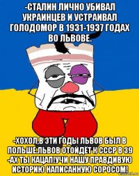 -сталин лично убивал украинцев и устраивал голодомор в 1931-1937 годах во львове. -хохол,в эти годы львов был в польше.львов отойдёт к ссср в 39 -ах ты кацап!учи нашу правдивую историю написанную соросом!