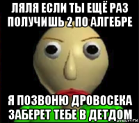 ляля если ты ещё раз получишь 2 по алгебре я позвоню дровосека заберет тебе в детдом