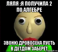 ляля :я получила 2 по алгебре звоню дровосека пусть в детдом заберёт