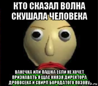 кто сказал волна скушала человека ванечка или пашка если не хочет признавать я щас князя директора дровосека и свирл бородатого позову