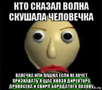 кто сказал волна скушала человечка ванечка или пашка если не хочет признавать я щас князя директора дровосека и свирл бородатого позову